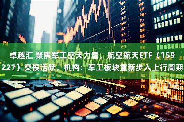 卓越汇 聚焦军工空天力量，航空航天ETF（159227）交投活跃，机构：军工板块重新步入上行周期
