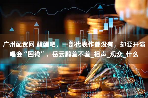广州配资网 醒醒吧，一部代表作都没有，却要开演唱会“圈钱”，岳云鹏羞不羞_相声_观众_什么