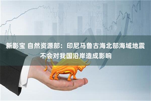 新影宝 自然资源部：印尼马鲁古海北部海域地震不会对我国沿岸造成影响