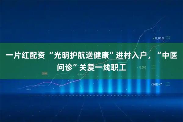 一片红配资 “光明护航送健康”进村入户，“中医问诊”关爱一线职工