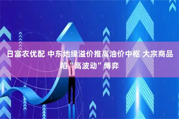 日富农优配 中东地缘溢价推高油价中枢 大宗商品陷“高波动”博弈