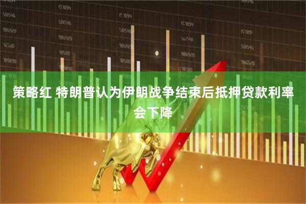 策略红 特朗普认为伊朗战争结束后抵押贷款利率会下降