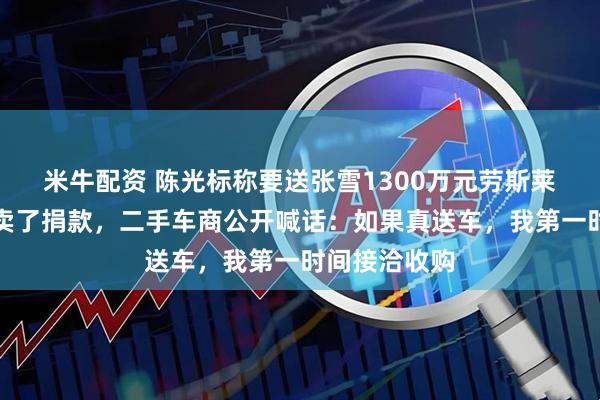 米牛配资 陈光标称要送张雪1300万元劳斯莱斯，张雪想卖了捐款，二手车商公开喊话：如果真送车，我第一时间接洽收购