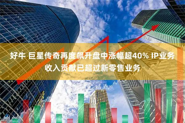 好牛 巨星传奇再度飙升盘中涨幅超40% IP业务收入贡献已超过新零售业务