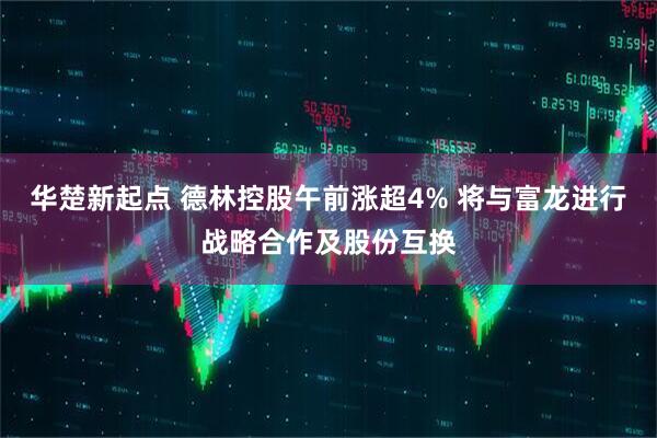 华楚新起点 德林控股午前涨超4% 将与富龙进行战略合作及股份互换