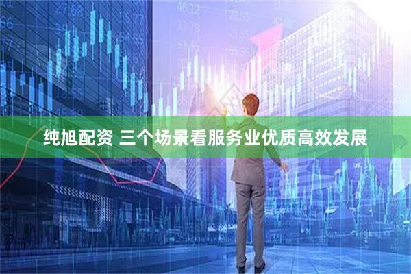 纯旭配资 三个场景看服务业优质高效发展
