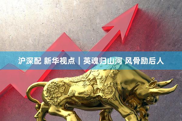 沪深配 新华视点｜英魂归山河 风骨励后人
