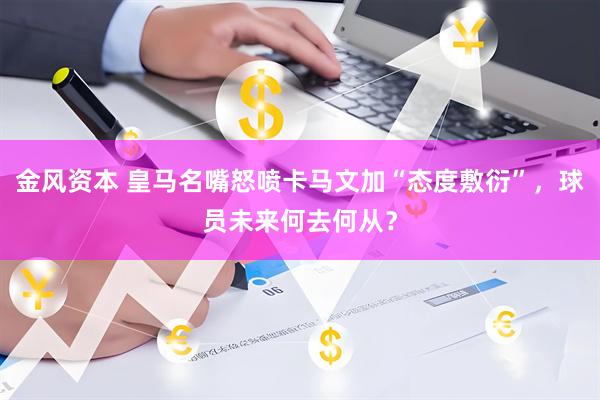 金风资本 皇马名嘴怒喷卡马文加“态度敷衍”，球员未来何去何从？