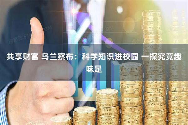 共享财富 乌兰察布：科学知识进校园 一探究竟趣味足