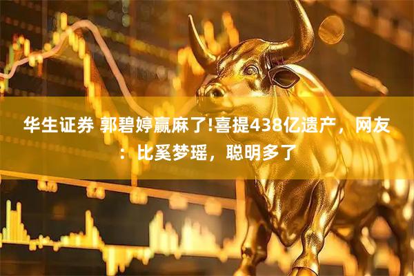 华生证券 郭碧婷赢麻了!喜提438亿遗产，网友：比奚梦瑶，聪明多了