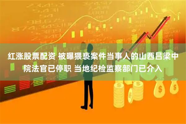 红涨股票配资 被曝猥亵案件当事人的山西吕梁中院法官已停职 当地纪检监察部门已介入