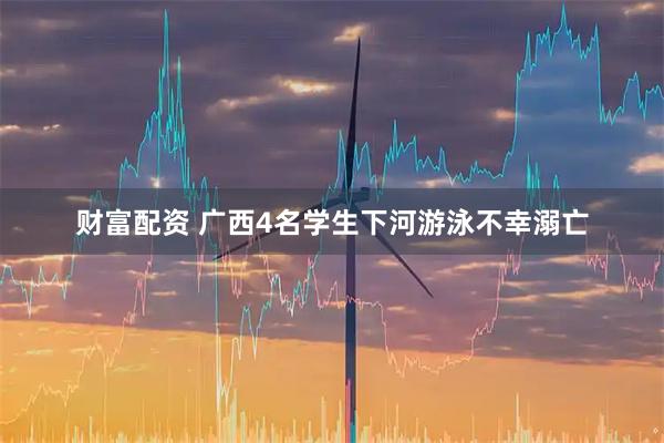 财富配资 广西4名学生下河游泳不幸溺亡