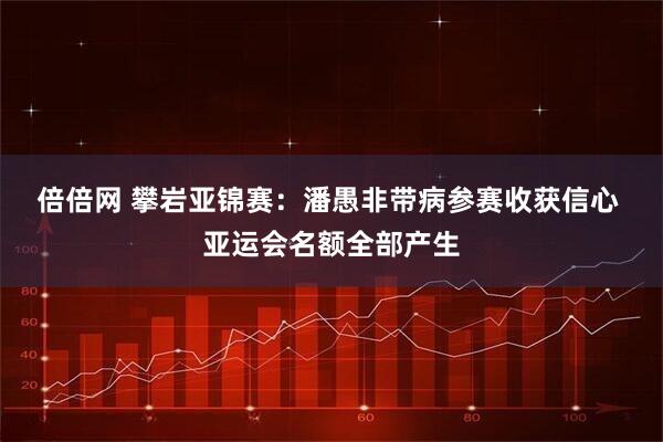 倍倍网 攀岩亚锦赛：潘愚非带病参赛收获信心 亚运会名额全部产生